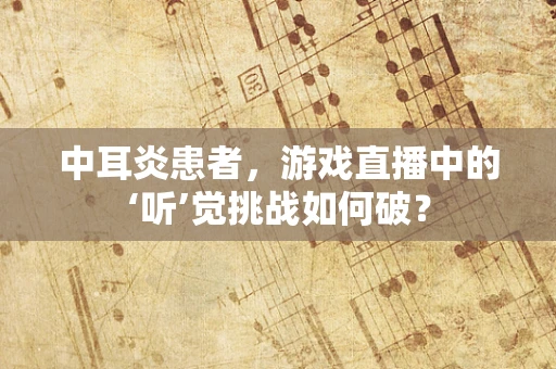 中耳炎患者，游戏直播中的‘听’觉挑战如何破？