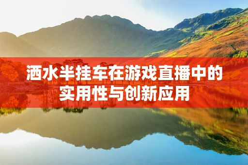 洒水半挂车在游戏直播中的实用性与创新应用