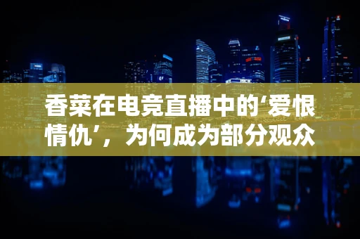 香菜在电竞直播中的‘爱恨情仇’，为何成为部分观众的情感催化剂？