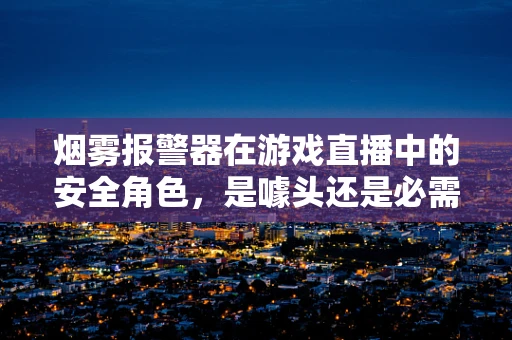 烟雾报警器在游戏直播中的安全角色，是噱头还是必需？