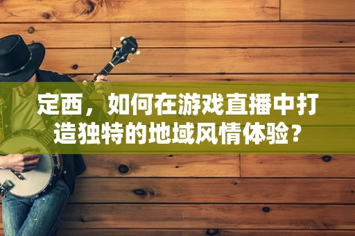 定西，如何在游戏直播中打造独特的地域风情体验？