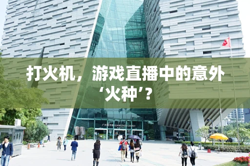 打火机，游戏直播中的意外‘火种’？