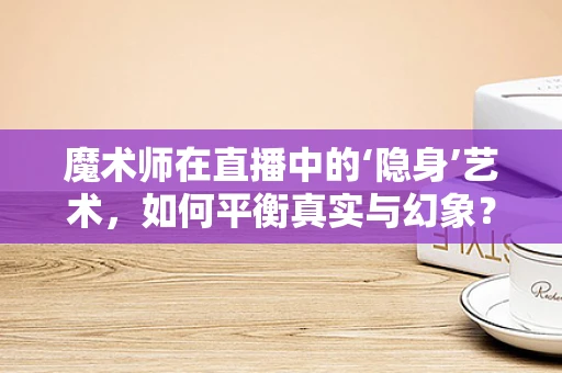 魔术师在直播中的‘隐身’艺术，如何平衡真实与幻象？
