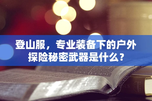 登山服，专业装备下的户外探险秘密武器是什么？