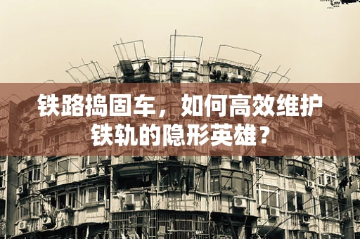 铁路捣固车，如何高效维护铁轨的隐形英雄？