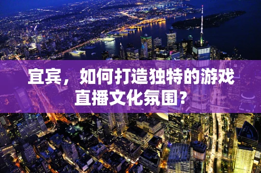 宜宾，如何打造独特的游戏直播文化氛围？