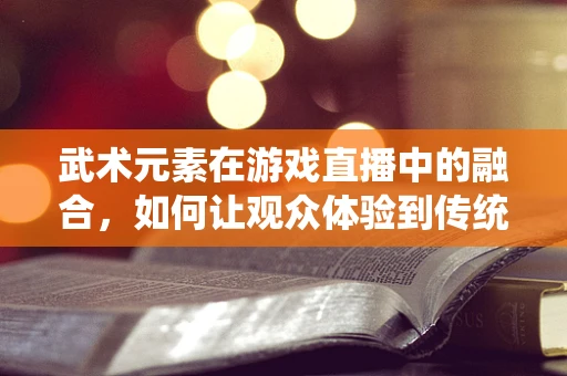 武术元素在游戏直播中的融合，如何让观众体验到传统与现代的碰撞？