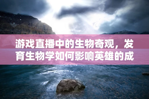游戏直播中的生物奇观，发育生物学如何影响英雄的成长路径？