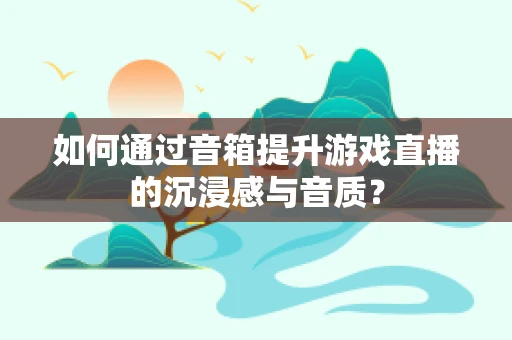 如何通过音箱提升游戏直播的沉浸感与音质？
