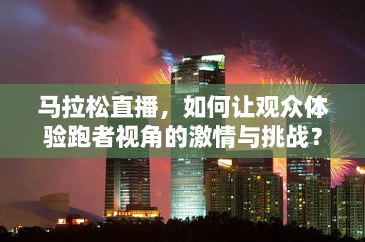 马拉松直播，如何让观众体验跑者视角的激情与挑战？