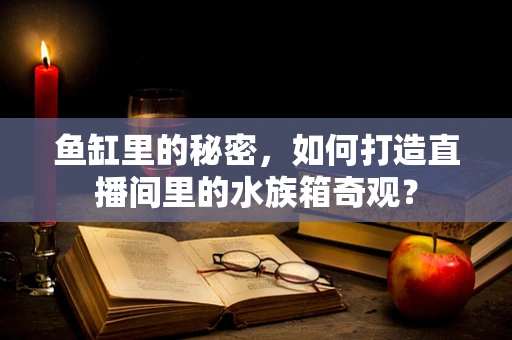 鱼缸里的秘密，如何打造直播间里的水族箱奇观？