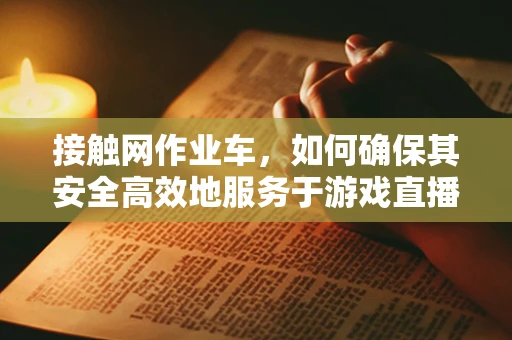 接触网作业车，如何确保其安全高效地服务于游戏直播现场？
