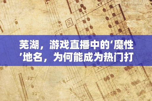 芜湖，游戏直播中的‘魔性’地名，为何能成为热门打卡点？
