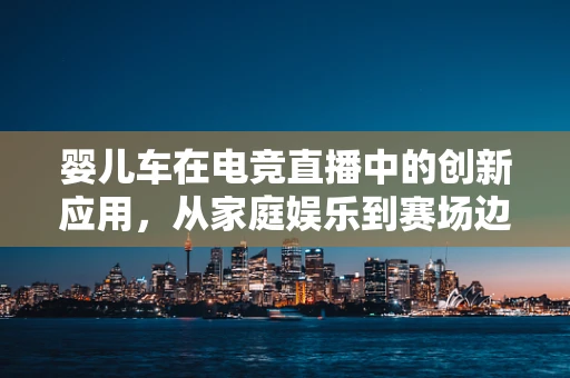 婴儿车在电竞直播中的创新应用，从家庭娱乐到赛场边的新潮流？