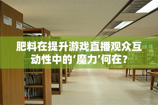 肥料在提升游戏直播观众互动性中的‘魔力’何在？