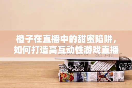橙子在直播中的甜蜜陷阱，如何打造高互动性游戏直播场景？