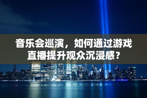 音乐会巡演，如何通过游戏直播提升观众沉浸感？