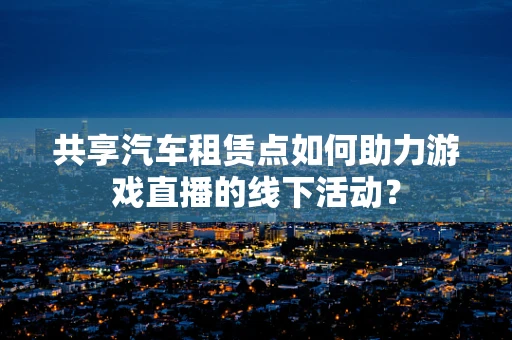 共享汽车租赁点如何助力游戏直播的线下活动？