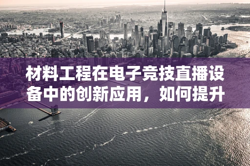 材料工程在电子竞技直播设备中的创新应用，如何提升用户体验？
