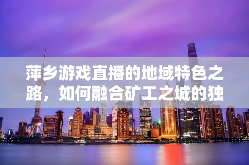 萍乡游戏直播的地域特色之路，如何融合矿工之城的独特魅力？