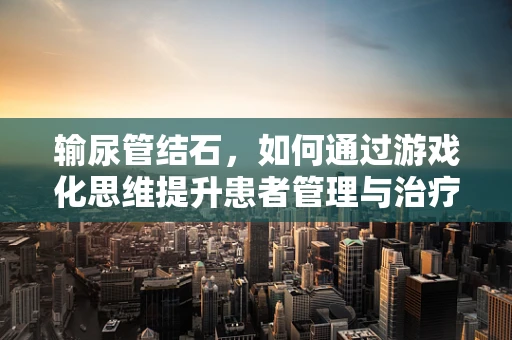 输尿管结石，如何通过游戏化思维提升患者管理与治疗体验？