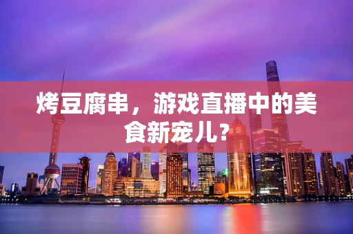 烤豆腐串，游戏直播中的美食新宠儿？