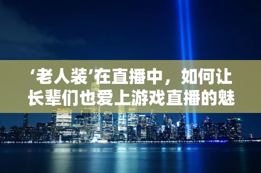‘老人装’在直播中，如何让长辈们也爱上游戏直播的魅力？