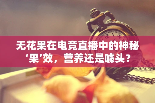 无花果在电竞直播中的神秘‘果’效，营养还是噱头？