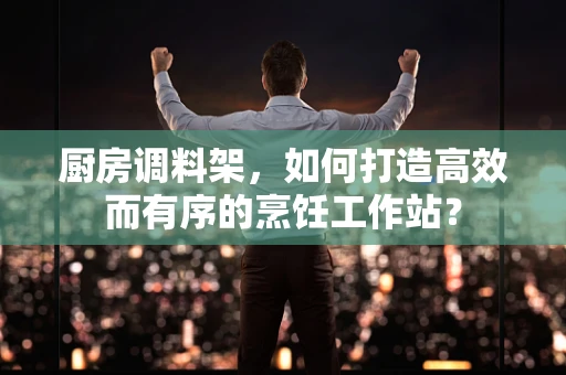 厨房调料架，如何打造高效而有序的烹饪工作站？
