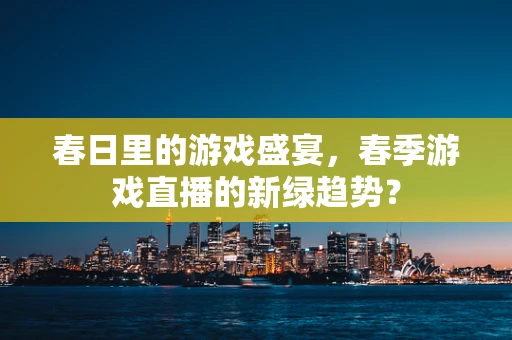 春日里的游戏盛宴，春季游戏直播的新绿趋势？
