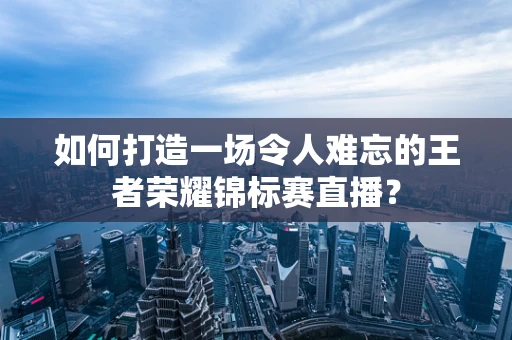 如何打造一场令人难忘的王者荣耀锦标赛直播？