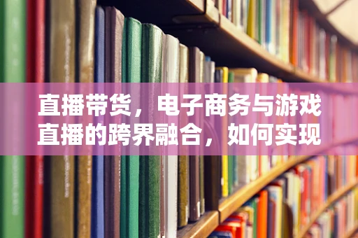 直播带货，电子商务与游戏直播的跨界融合，如何实现双赢？