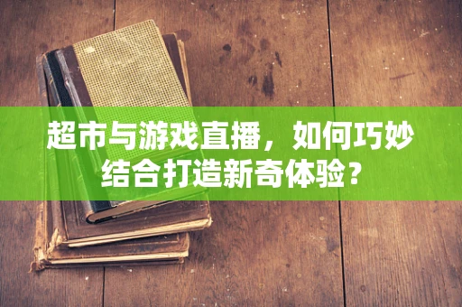 超市与游戏直播，如何巧妙结合打造新奇体验？