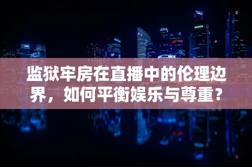 监狱牢房在直播中的伦理边界，如何平衡娱乐与尊重？