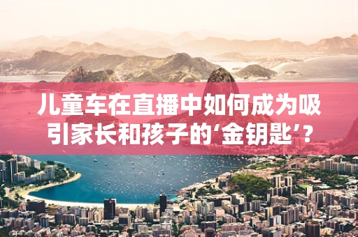 儿童车在直播中如何成为吸引家长和孩子的‘金钥匙’？