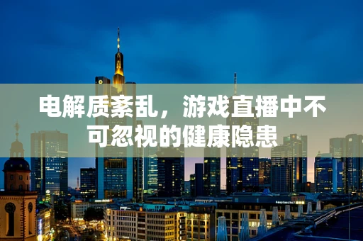 电解质紊乱，游戏直播中不可忽视的健康隐患
