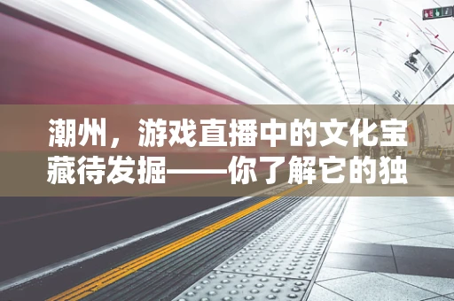 潮州，游戏直播中的文化宝藏待发掘——你了解它的独特魅力吗？