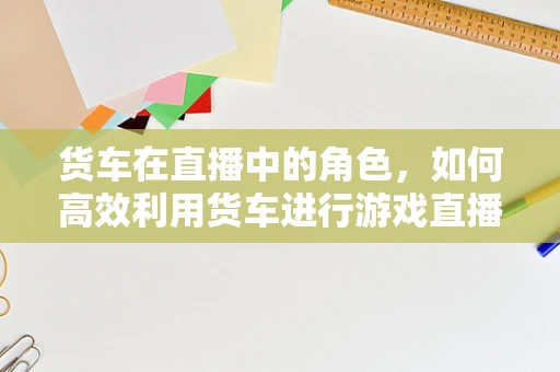 货车在直播中的角色，如何高效利用货车进行游戏直播的物资运输？