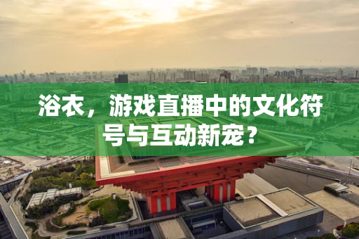 浴衣，游戏直播中的文化符号与互动新宠？