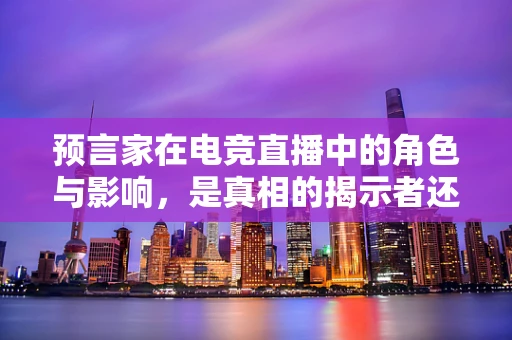 预言家在电竞直播中的角色与影响，是真相的揭示者还是观众的迷思？