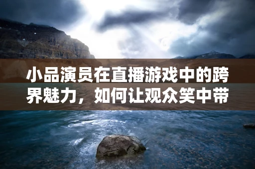 小品演员在直播游戏中的跨界魅力，如何让观众笑中带智？