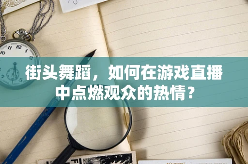 街头舞蹈，如何在游戏直播中点燃观众的热情？