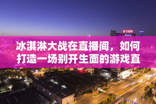 冰淇淋大战在直播间，如何打造一场别开生面的游戏直播互动？