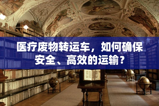 医疗废物转运车，如何确保安全、高效的运输？