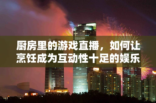 厨房里的游戏直播，如何让烹饪成为互动性十足的娱乐体验？