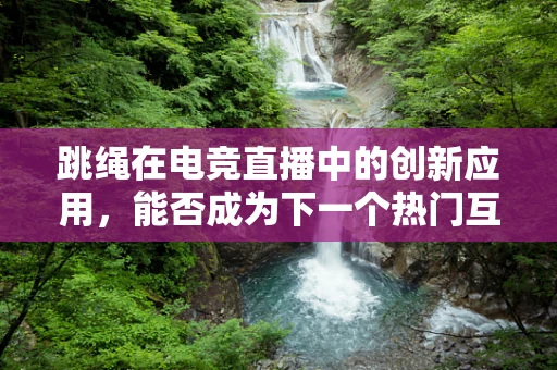 跳绳在电竞直播中的创新应用，能否成为下一个热门互动环节？