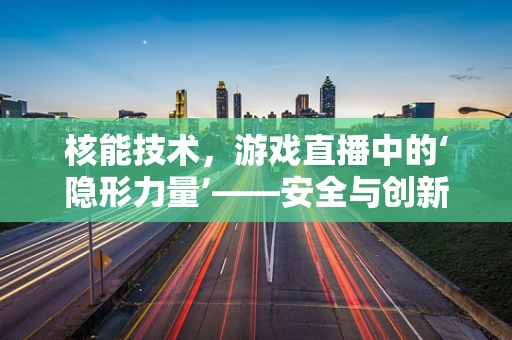 核能技术，游戏直播中的‘隐形力量’——安全与创新的微妙平衡？