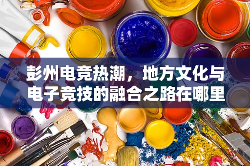 彭州电竞热潮，地方文化与电子竞技的融合之路在哪里？