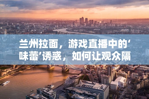 兰州拉面，游戏直播中的‘味蕾’诱惑，如何让观众隔着屏幕也‘尝’到？