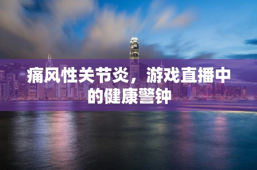 痛风性关节炎，游戏直播中的健康警钟